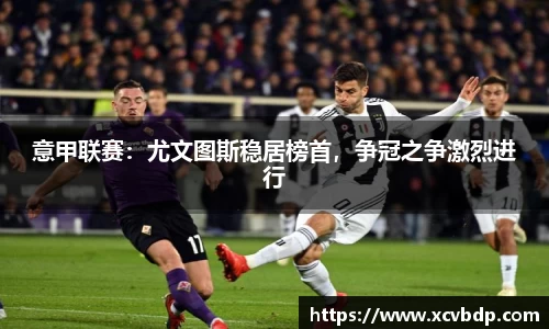 意甲联赛：尤文图斯稳居榜首，争冠之争激烈进行